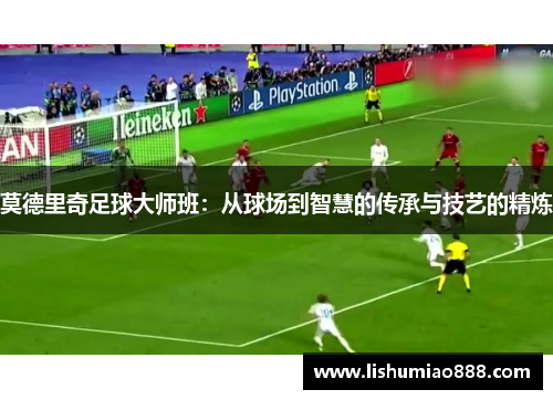 莫德里奇足球大师班:从球场到智慧的传承与技艺的精炼 莫德里奇足球大师班:从球场到智慧的传承与技艺的精炼